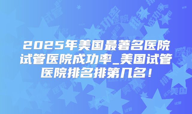 2025年美国最著名医院试管医院成功率_美国试管医院排名排第几名!
