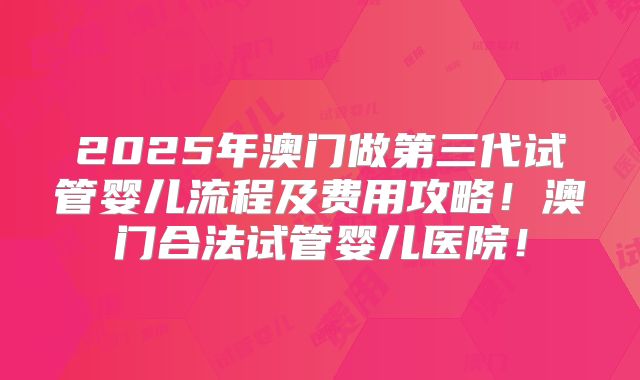2025年澳门做第三代试管婴儿流程及费用攻略！澳门合法试管婴儿医院！