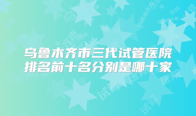 乌鲁木齐市三代试管医院排名前十名分别是哪十家