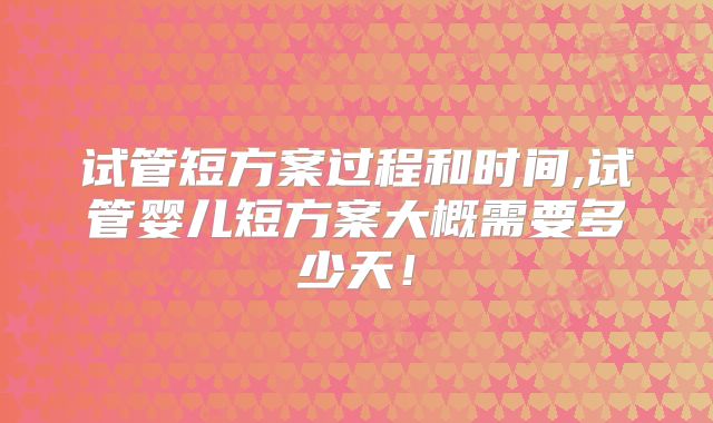 试管短方案过程和时间,试管婴儿短方案大概需要多少天!