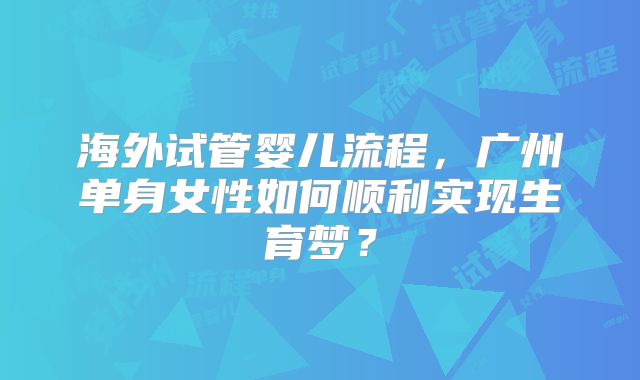 海外试管婴儿流程,广州单身女性如何顺利实现生育梦?