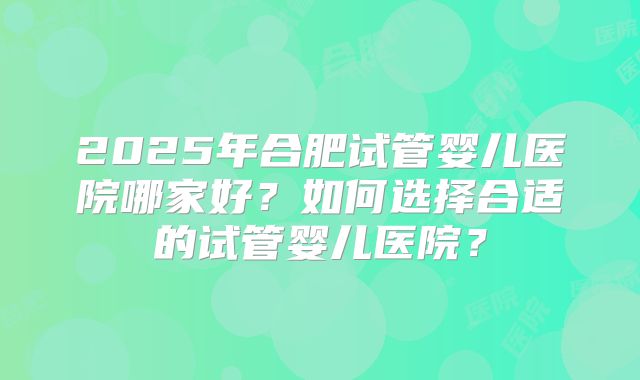 2025年合肥试管婴儿医院哪家好?如何选择合适的试管婴儿医院?