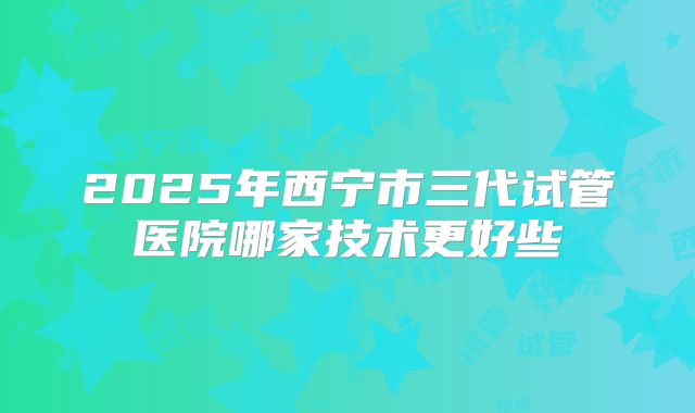 2025年西宁市三代试管医院哪家技术更好些