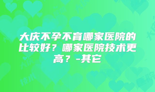 大庆不孕不育哪家医院的比较好?哪家医院技术更高?-其它