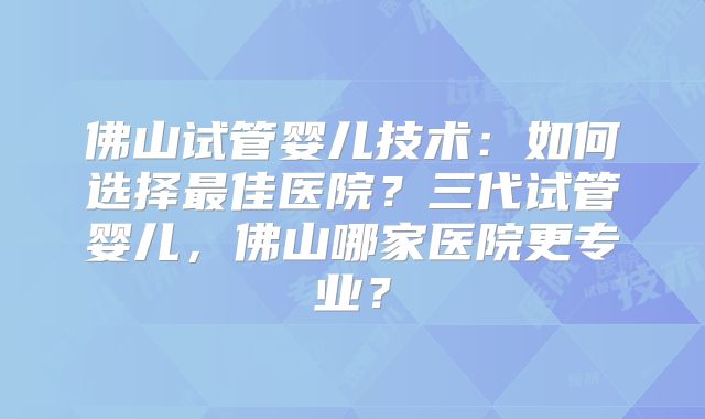 佛山试管婴儿技术:如何选择最佳医院?三代试管婴儿,佛山哪家医院更专业?