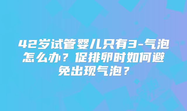 42岁试管婴儿只有3-气泡怎么办？促排卵时如何避免出现气泡？