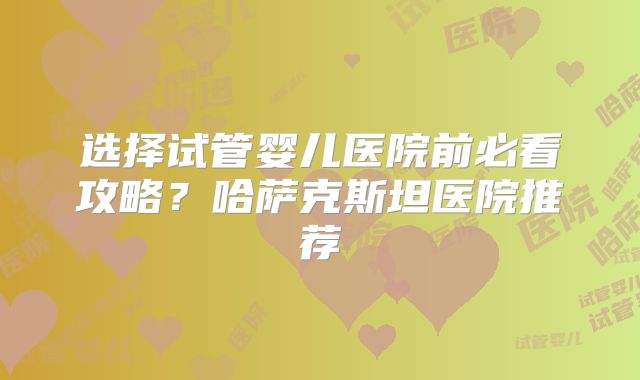 选择试管婴儿医院前必看攻略？哈萨克斯坦医院推荐