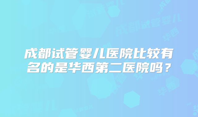 成都试管婴儿医院比较有名的是华西第二医院吗？
