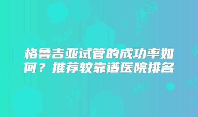 格鲁吉亚试管的成功率如何？推荐较靠谱医院排名