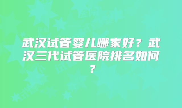 武汉试管婴儿哪家好?武汉三代试管医院排名如何?