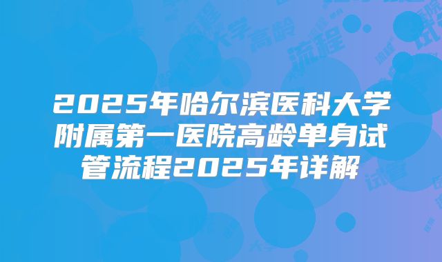 2025年哈尔滨医科大学附属第一医院高龄单身试管流程2025年详解