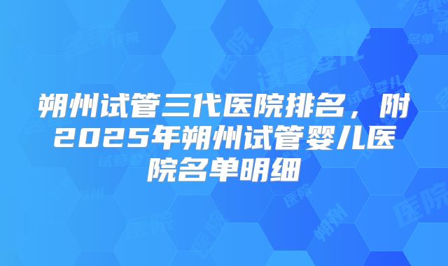 朔州试管三代医院排名，附2025年朔州试管婴儿医院名单明细