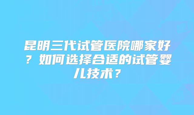昆明三代试管医院哪家好?如何选择合适的试管婴儿技术?