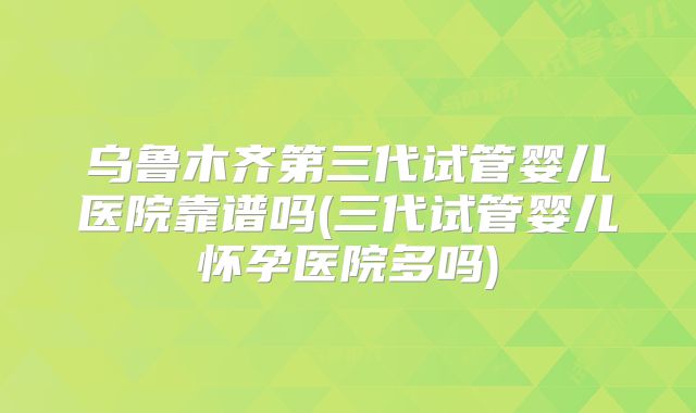 乌鲁木齐第三代试管婴儿医院靠谱吗(三代试管婴儿怀孕医院多吗)