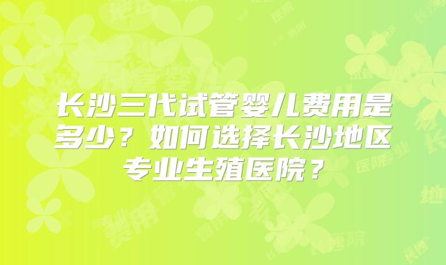 长沙三代试管婴儿费用是多少？如何选择长沙地区专业生殖医院？