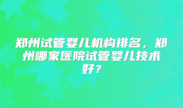 郑州试管婴儿机构排名,郑州哪家医院试管婴儿技术好?