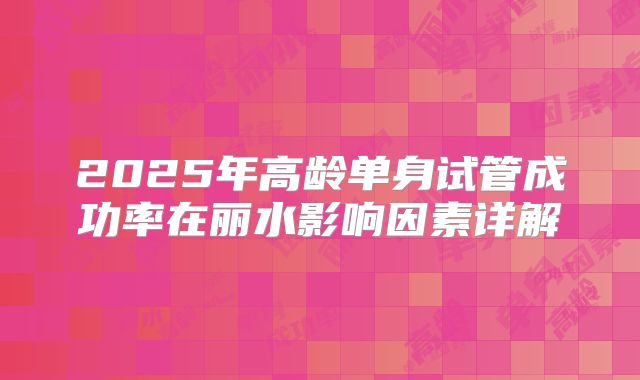 2025年高龄单身试管成功率在丽水影响因素详解