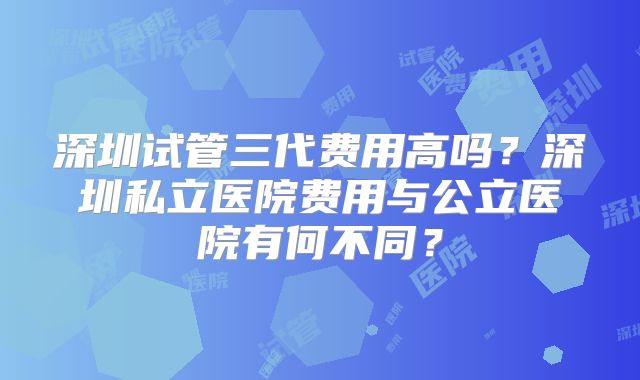 深圳试管三代费用高吗?深圳私立医院费用与公立医院有何不同?