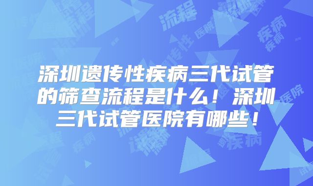 深圳遗传性疾病三代试管的筛查流程是什么!深圳三代试管医院有哪些!