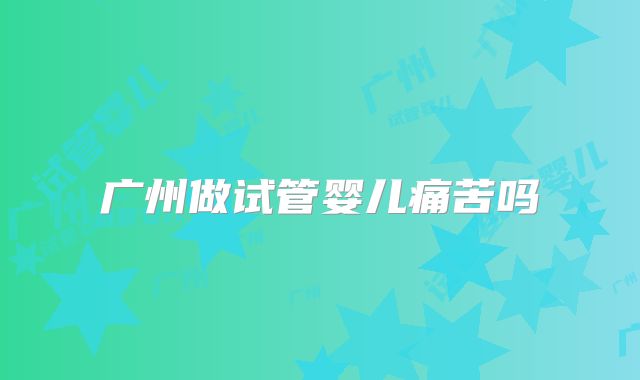 广州做试管婴儿痛苦吗