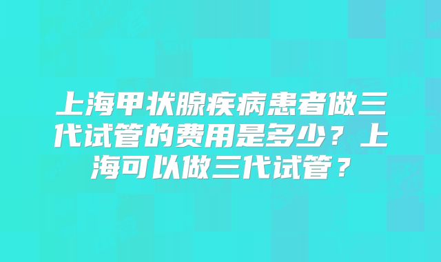 上海甲状腺疾病患者做三代试管的费用是多少?上海可以做三代试管?