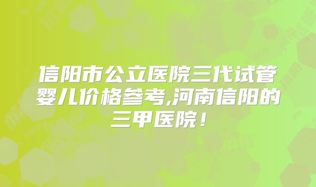 信阳市公立医院三代试管婴儿价格参考,河南信阳的三甲医院！