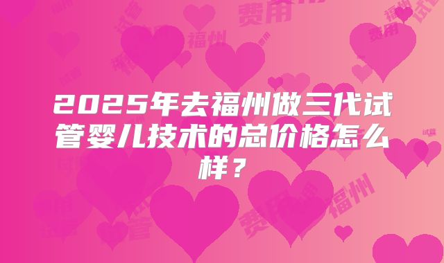 2025年去福州做三代试管婴儿技术的总价格怎么样？