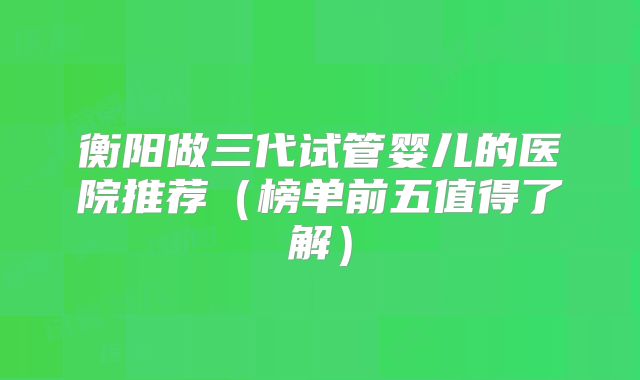 衡阳做三代试管婴儿的医院推荐(榜单前五值得了解)