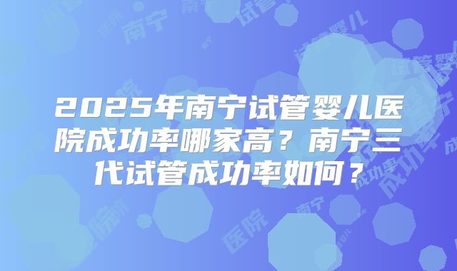 2025年南宁试管婴儿医院成功率哪家高?南宁三代试管成功率如何?