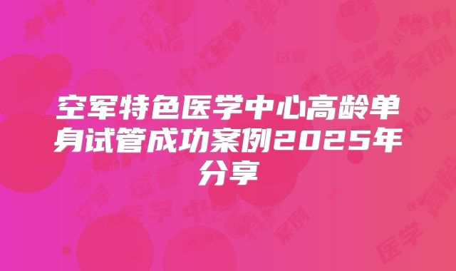 空军特色医学中心高龄单身试管成功案例2025年分享
