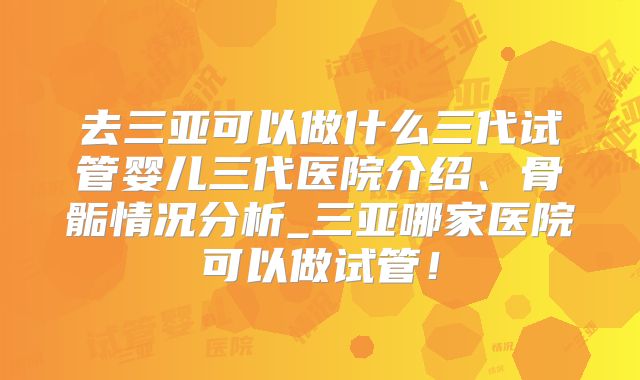 去三亚可以做什么三代试管婴儿三代医院介绍、骨骺情况分析_三亚哪家医院可以做试管!