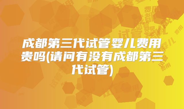 成都第三代试管婴儿费用贵吗(请问有没有成都第三代试管)