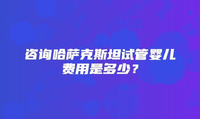 咨询哈萨克斯坦试管婴儿费用是多少？