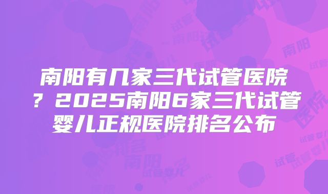 南阳有几家三代试管医院？2025南阳6家三代试管婴儿正规医院排名公布