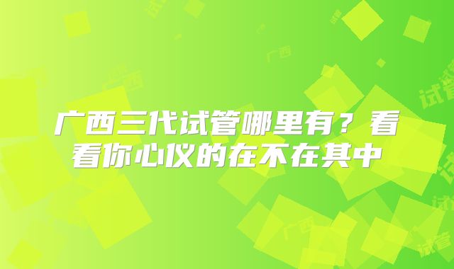 广西三代试管哪里有？看看你心仪的在不在其中