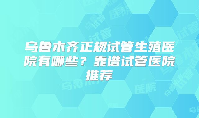 乌鲁木齐正规试管生殖医院有哪些?靠谱试管医院推荐