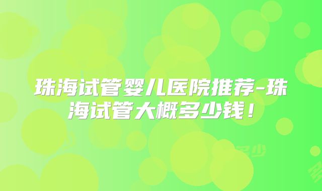 珠海试管婴儿医院推荐-珠海试管大概多少钱!