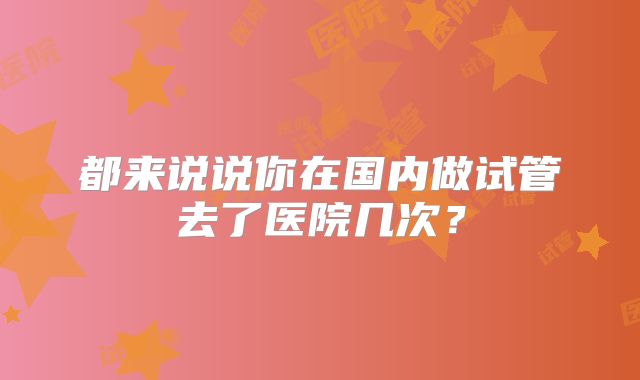 都来说说你在国内做试管去了医院几次?