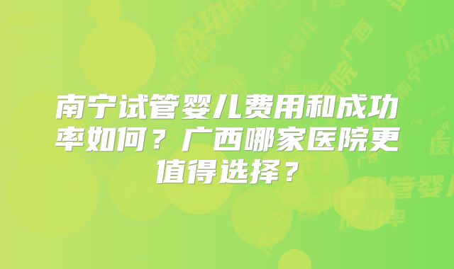 南宁试管婴儿费用和成功率如何？广西哪家医院更值得选择？