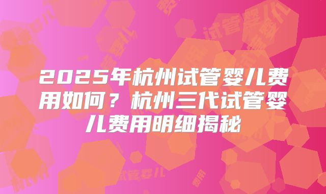 2025年杭州试管婴儿费用如何？杭州三代试管婴儿费用明细揭秘