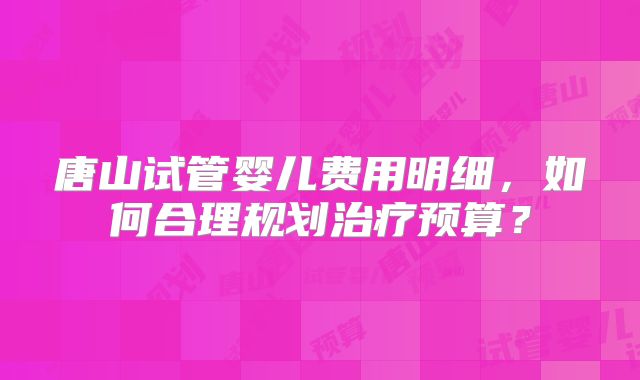 唐山试管婴儿费用明细，如何合理规划治疗预算？