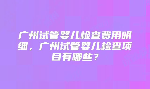 广州试管婴儿检查费用明细，广州试管婴儿检查项目有哪些？