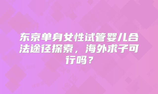 东京单身女性试管婴儿合法途径探索，海外求子可行吗？