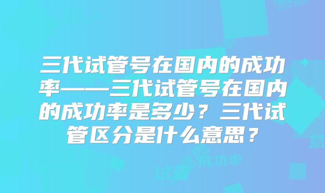 三代试管号在国内的成功率——三代试管号在国内的成功率是多少?三代试管区分是什么意思?