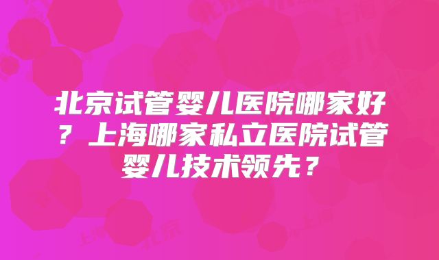 北京试管婴儿医院哪家好？上海哪家私立医院试管婴儿技术领先？