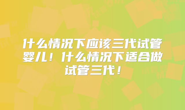 什么情况下应该三代试管婴儿！什么情况下适合做试管三代！