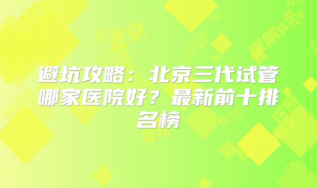 避坑攻略:北京三代试管哪家医院好?最新前十排名榜