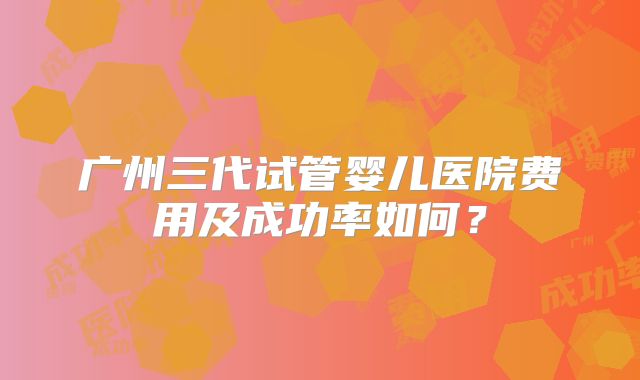 广州三代试管婴儿医院费用及成功率如何?