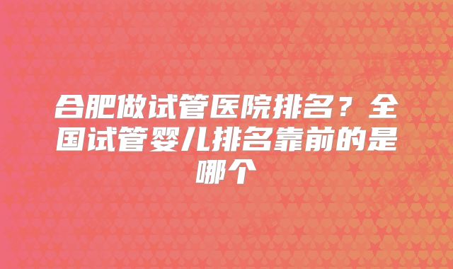 合肥做试管医院排名?全国试管婴儿排名靠前的是哪个