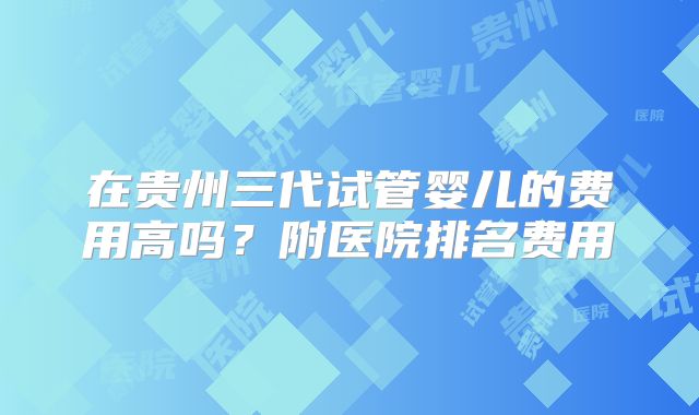 在贵州三代试管婴儿的费用高吗?附医院排名费用